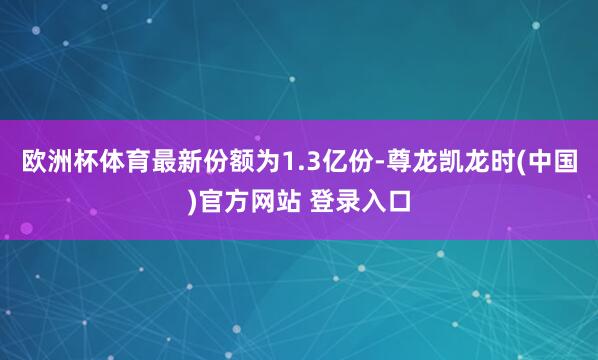 欧洲杯体育最新份额为1.3亿份-尊龙凯龙时(中国)官方网站 登录入口