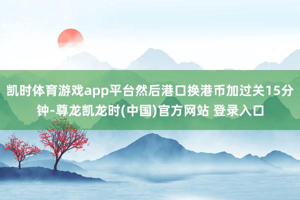 凯时体育游戏app平台然后港口换港币加过关15分钟-尊龙凯龙时(中国)官方网站 登录入口