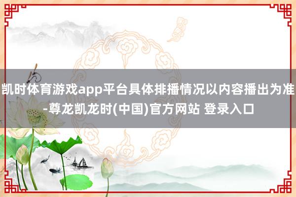 凯时体育游戏app平台具体排播情况以内容播出为准-尊龙凯龙时(中国)官方网站 登录入口