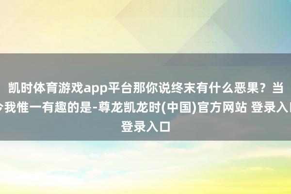 凯时体育游戏app平台那你说终末有什么恶果？当今我惟一有趣的是-尊龙凯龙时(中国)官方网站 登录入口