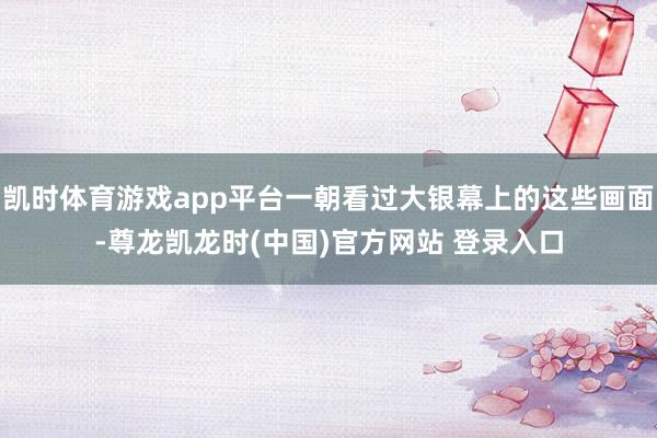凯时体育游戏app平台一朝看过大银幕上的这些画面-尊龙凯龙时(中国)官方网站 登录入口