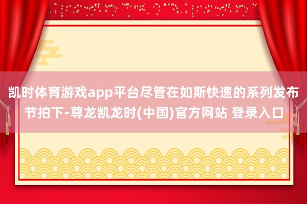 凯时体育游戏app平台尽管在如斯快速的系列发布节拍下-尊龙凯龙时(中国)官方网站 登录入口