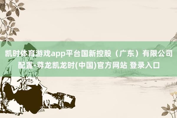凯时体育游戏app平台国新控股(广东)有限公司配置-尊龙凯龙时(中国)官方网站 登录入口