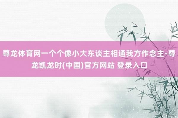 尊龙体育网一个个像小大东谈主相通我方作念主-尊龙凯龙时(中国)官方网站 登录入口