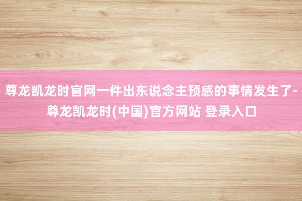 尊龙凯龙时官网一件出东说念主预感的事情发生了-尊龙凯龙时(中国)官方网站 登录入口
