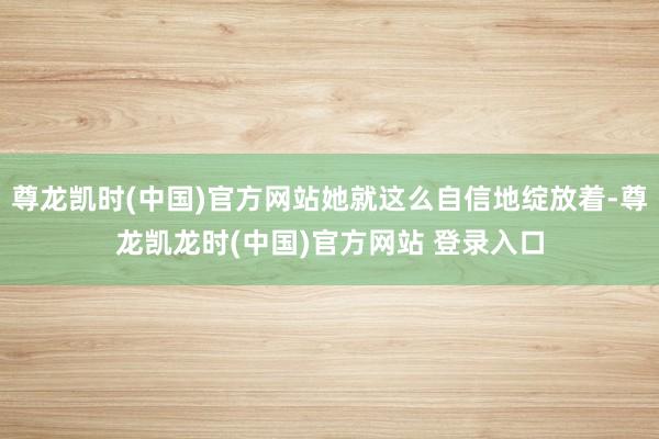尊龙凯时(中国)官方网站她就这么自信地绽放着-尊龙凯龙时(中国)官方网站 登录入口