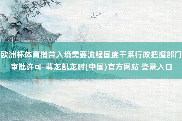 欧洲杯体育捎带入境需要流程国度干系行政把握部门审批许可-尊龙凯龙时(中国)官方网站 登录入口