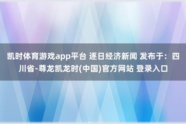 凯时体育游戏app平台 逐日经济新闻 发布于:四川省-尊龙凯龙时(中国)官方网站 登录入口
