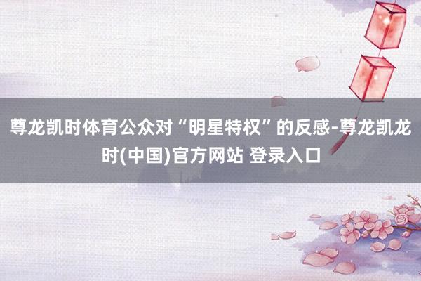 尊龙凯时体育公众对“明星特权”的反感-尊龙凯龙时(中国)官方网站 登录入口
