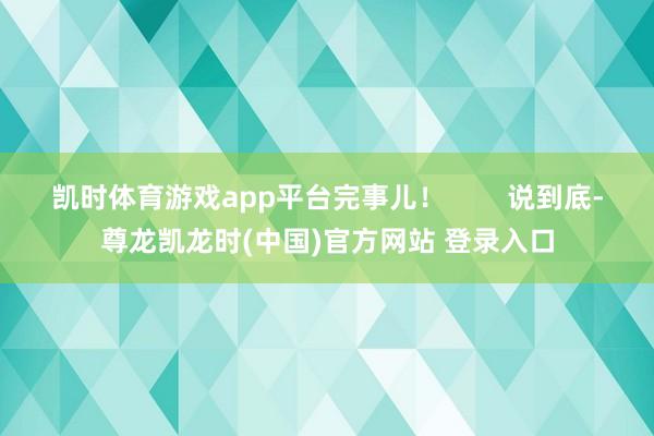 凯时体育游戏app平台完事儿! 说到底-尊龙凯龙时(中国)官方网站 登录入口