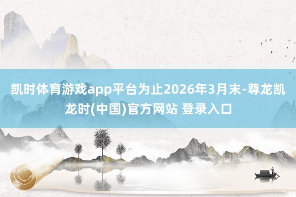 凯时体育游戏app平台为止2026年3月末-尊龙凯龙时(中国)官方网站 登录入口