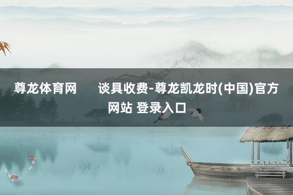 尊龙体育网      谈具收费-尊龙凯龙时(中国)官方网站 登录入口
