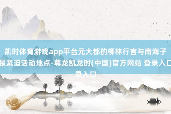 凯时体育游戏app平台元大都的柳林行宫与南海子是紧迫活动地点-尊龙凯龙时(中国)官方网站 登录入口