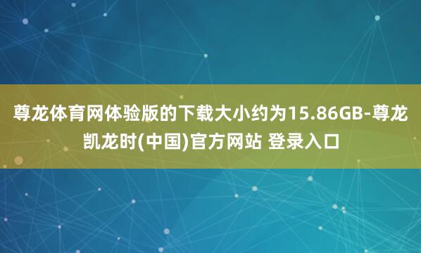 尊龙体育网体验版的下载大小约为15.86GB-尊龙凯龙时(中国)官方网站 登录入口