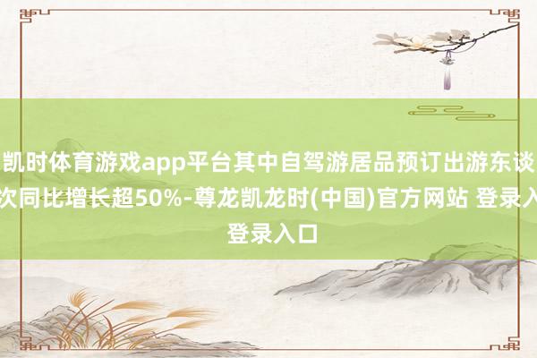 凯时体育游戏app平台其中自驾游居品预订出游东谈主次同比增长超50%-尊龙凯龙时(中国)官方网站 登录入口