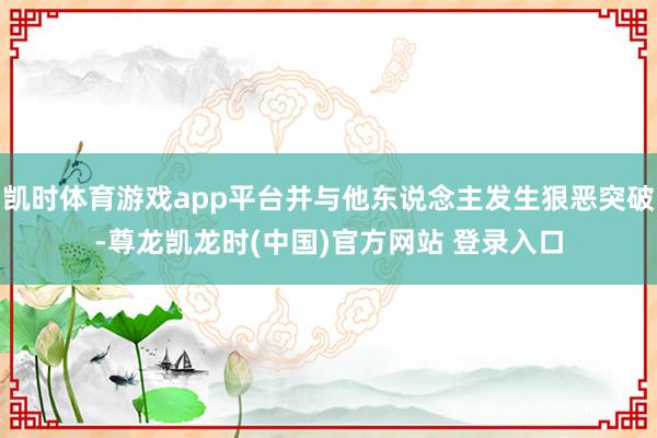 凯时体育游戏app平台并与他东说念主发生狠恶突破-尊龙凯龙时(中国)官方网站 登录入口