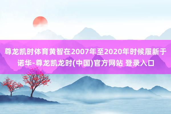 尊龙凯时体育黄智在2007年至2020年时候履新于诺华-尊龙凯龙时(中国)官方网站 登录入口