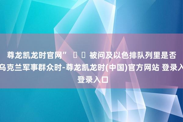 尊龙凯龙时官网”    被问及以色排队列里是否有乌克兰军事群众时-尊龙凯龙时(中国)官方网站 登录入口