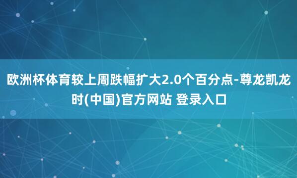 欧洲杯体育较上周跌幅扩大2.0个百分点-尊龙凯龙时(中国)官方网站 登录入口