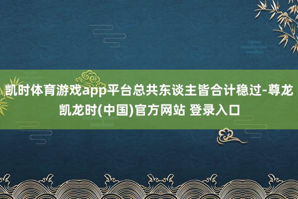 凯时体育游戏app平台总共东谈主皆合计稳过-尊龙凯龙时(中国)官方网站 登录入口