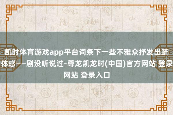 凯时体育游戏app平台词条下一些不雅众抒发出疏导的体感——剧没听说过-尊龙凯龙时(中国)官方网站 登录入口