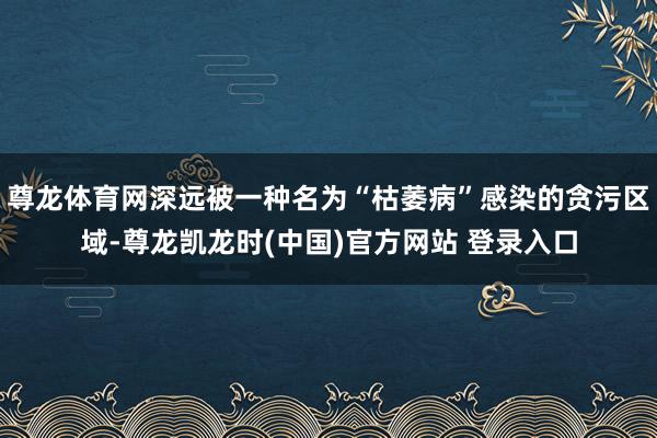尊龙体育网深远被一种名为“枯萎病”感染的贪污区域-尊龙凯龙时(中国)官方网站 登录入口