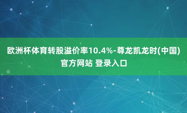 欧洲杯体育转股溢价率10.4%-尊龙凯龙时(中国)官方网站 登录入口