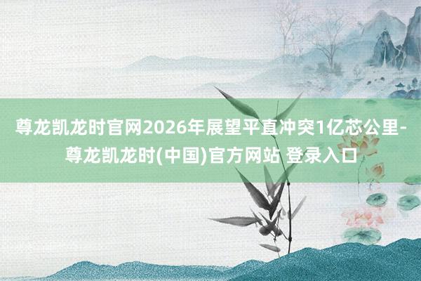 尊龙凯龙时官网2026年展望平直冲突1亿芯公里-尊龙凯龙时(中国)官方网站 登录入口