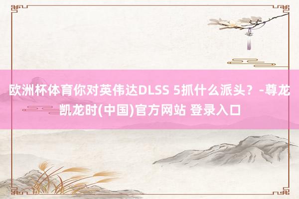 欧洲杯体育你对英伟达DLSS 5抓什么派头？-尊龙凯龙时(中国)官方网站 登录入口