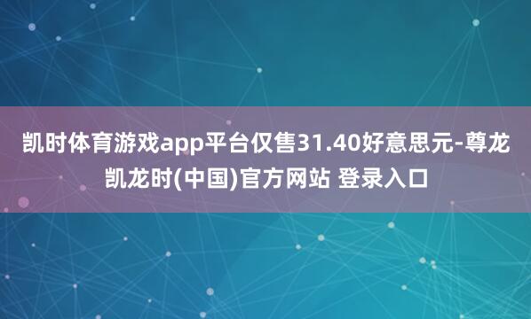 凯时体育游戏app平台仅售31.40好意思元-尊龙凯龙时(中国)官方网站 登录入口