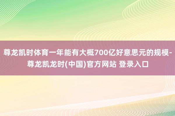 尊龙凯时体育一年能有大概700亿好意思元的规模-尊龙凯龙时(中国)官方网站 登录入口