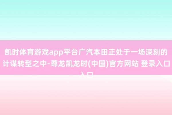 凯时体育游戏app平台广汽本田正处于一场深刻的计谋转型之中-尊龙凯龙时(中国)官方网站 登录入口