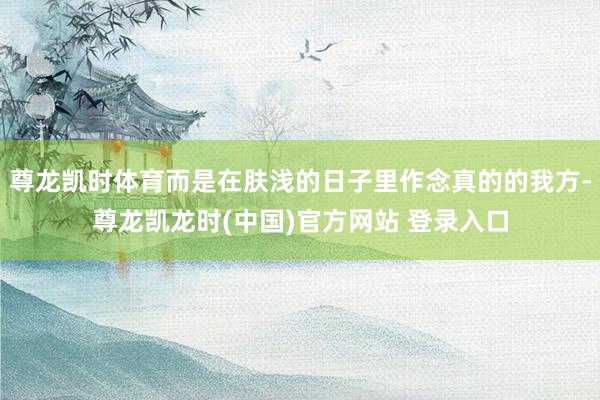 尊龙凯时体育而是在肤浅的日子里作念真的的我方-尊龙凯龙时(中国)官方网站 登录入口