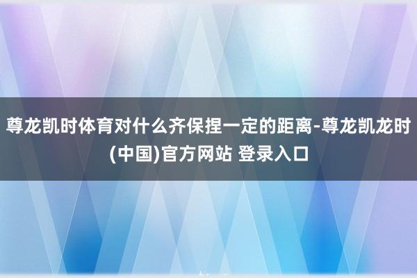 尊龙凯时体育对什么齐保捏一定的距离-尊龙凯龙时(中国)官方网站 登录入口