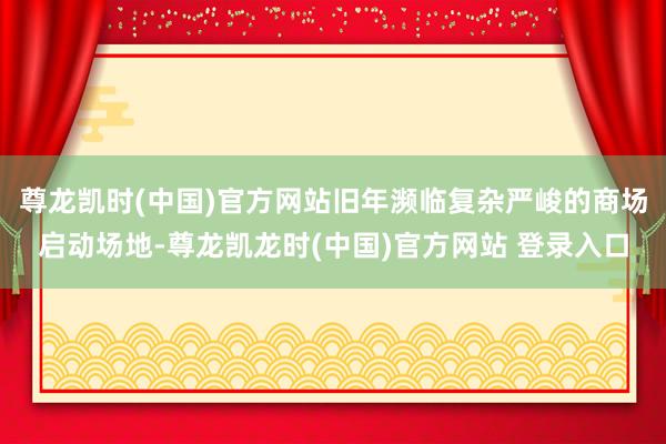 尊龙凯时(中国)官方网站旧年濒临复杂严峻的商场启动场地-尊龙凯龙时(中国)官方网站 登录入口