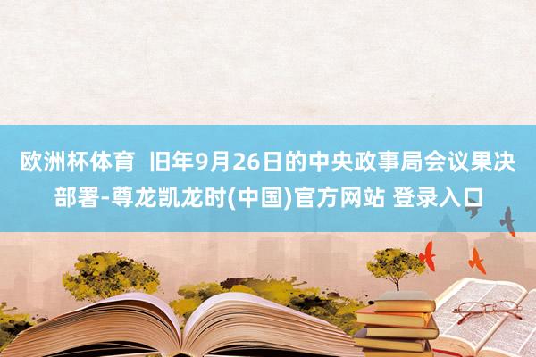 欧洲杯体育  旧年9月26日的中央政事局会议果决部署-尊龙凯龙时(中国)官方网站 登录入口