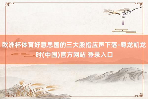 欧洲杯体育好意思国的三大股指应声下落-尊龙凯龙时(中国)官方网站 登录入口