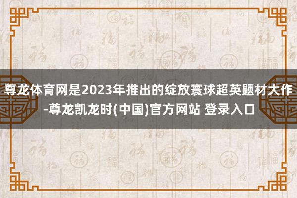 尊龙体育网是2023年推出的绽放寰球超英题材大作-尊龙凯龙时(中国)官方网站 登录入口
