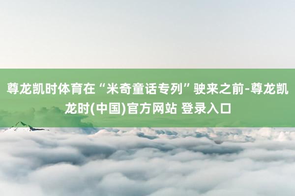 尊龙凯时体育在“米奇童话专列”驶来之前-尊龙凯龙时(中国)官方网站 登录入口