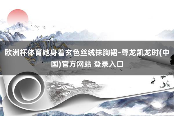 欧洲杯体育她身着玄色丝绒抹胸裙-尊龙凯龙时(中国)官方网站 登录入口