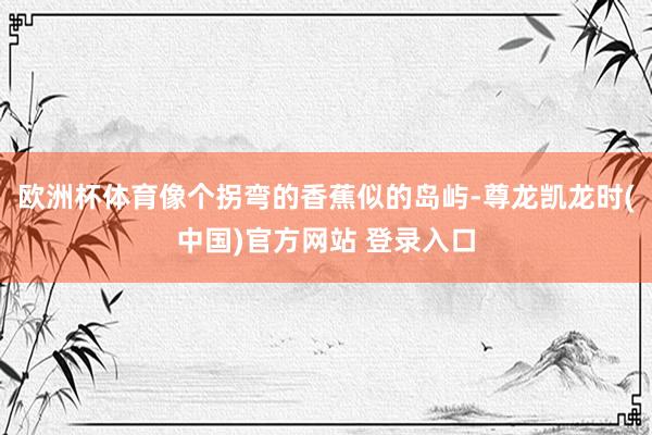 欧洲杯体育像个拐弯的香蕉似的岛屿-尊龙凯龙时(中国)官方网站 登录入口
