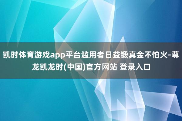 凯时体育游戏app平台滥用者日益锻真金不怕火-尊龙凯龙时(中国)官方网站 登录入口