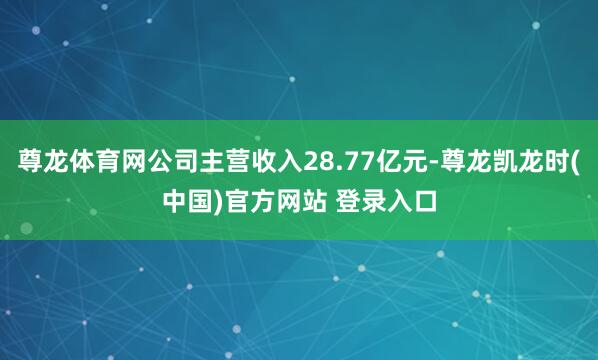 尊龙体育网公司主营收入28.77亿元-尊龙凯龙时(中国)官方网站 登录入口