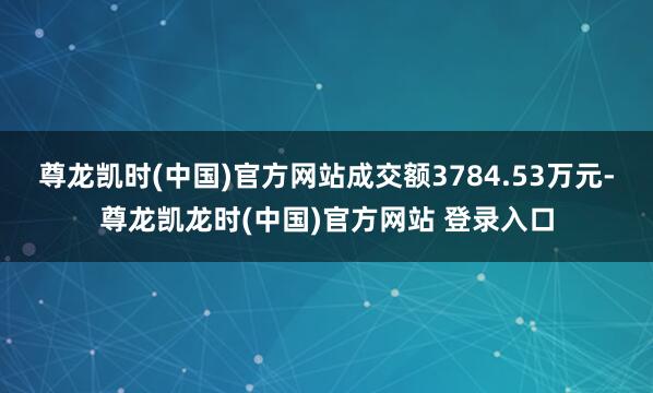 尊龙凯时(中国)官方网站成交额3784.53万元-尊龙凯龙时(中国)官方网站 登录入口