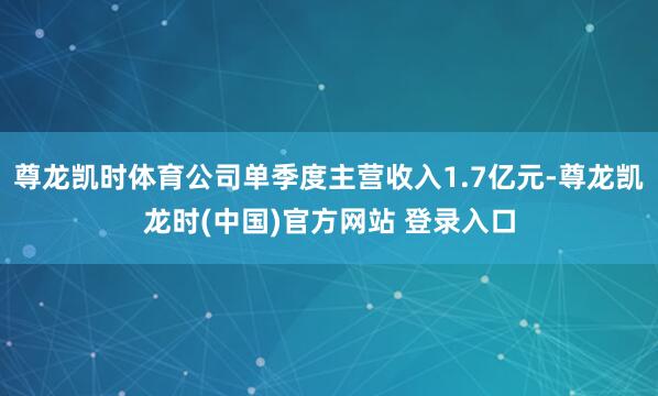 尊龙凯时体育公司单季度主营收入1.7亿元-尊龙凯龙时(中国)官方网站 登录入口
