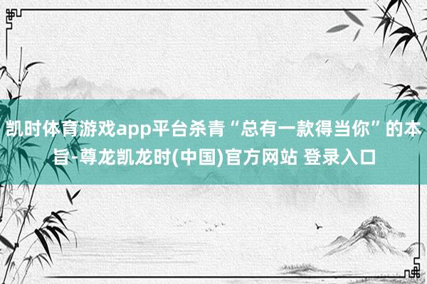 凯时体育游戏app平台杀青“总有一款得当你”的本旨-尊龙凯龙时(中国)官方网站 登录入口