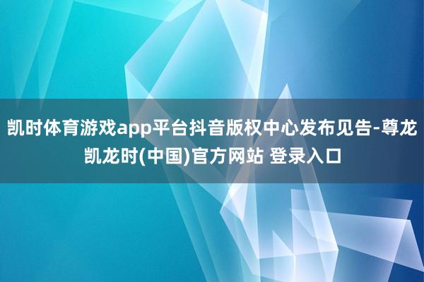 凯时体育游戏app平台抖音版权中心发布见告-尊龙凯龙时(中国)官方网站 登录入口