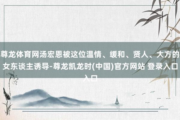 尊龙体育网汤宏恩被这位温情、缓和、贤人、大方的女东谈主诱导-尊龙凯龙时(中国)官方网站 登录入口