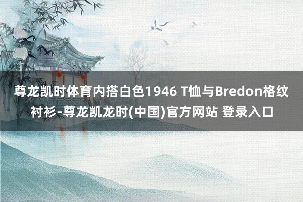 尊龙凯时体育内搭白色1946 T恤与Bredon格纹衬衫-尊龙凯龙时(中国)官方网站 登录入口