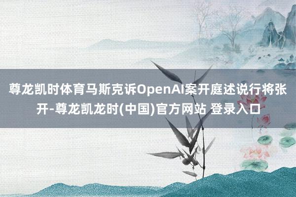 尊龙凯时体育马斯克诉OpenAI案开庭述说行将张开-尊龙凯龙时(中国)官方网站 登录入口